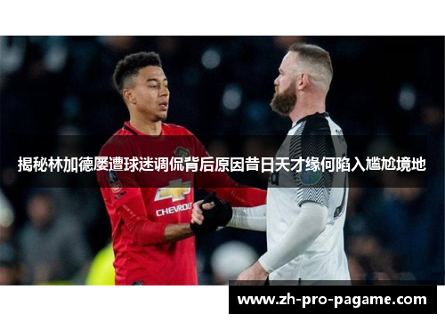 揭秘林加德屡遭球迷调侃背后原因昔日天才缘何陷入尴尬境地