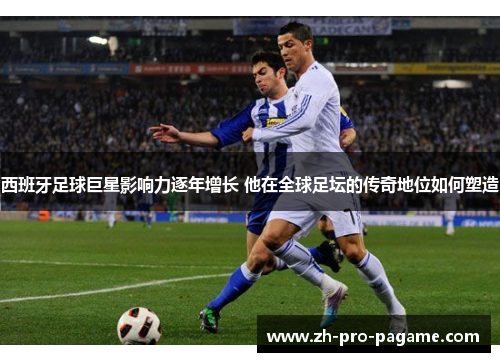 西班牙足球巨星影响力逐年增长 他在全球足坛的传奇地位如何塑造