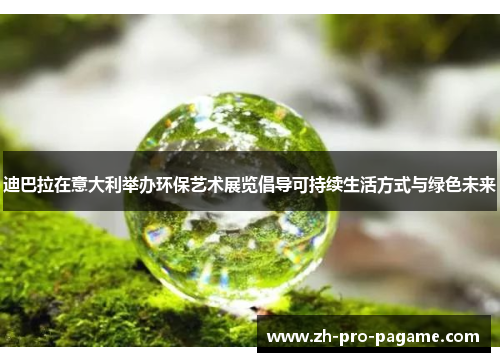 迪巴拉在意大利举办环保艺术展览倡导可持续生活方式与绿色未来 迪巴拉在意大利举办环保艺术展览倡导可持续生活方式与绿色未来