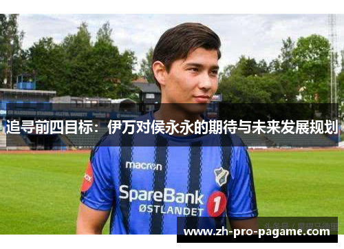 追寻前四目标:伊万对侯永永的期待与未来发展规划 追寻前四目标:伊万对侯永永的期待与未来发展规划