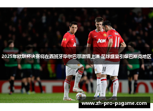 2025年欧联杯决赛将在西班牙毕尔巴鄂激情上演 足球盛宴引爆巴斯克地区