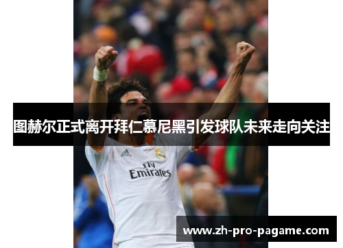 图赫尔正式离开拜仁慕尼黑引发球队未来走向关注 图赫尔正式离开拜仁慕尼黑引发球队未来走向关注