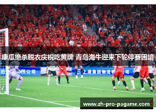 康瓜绝杀脱衣庆祝吃黄牌 青岛海牛迎来下轮停赛困境