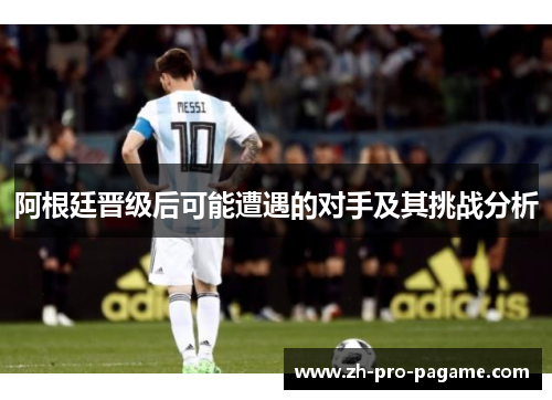 阿根廷晋级后可能遭遇的对手及其挑战分析 阿根廷晋级后可能遭遇的对手及其挑战分析