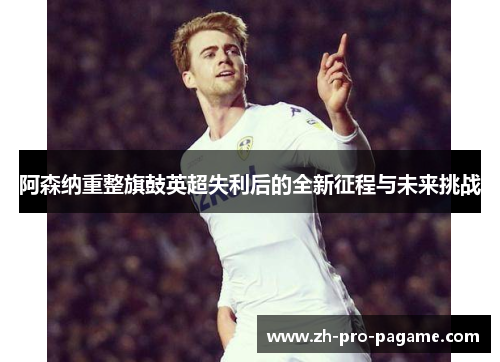阿森纳重整旗鼓英超失利后的全新征程与未来挑战 阿森纳重整旗鼓英超失利后的全新征程与未来挑战